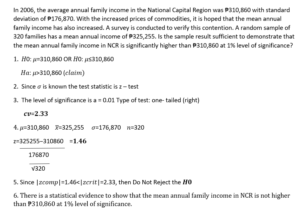 In 2006, the average annual family income in the National Capital Region was P310,860 with standard
deviation of P176,870. With the increased prices of commodities, it is hoped that the mean annual
family income has also increased. A survey is conducted to verify this contention. A random sample of
320 families has a mean annual income of P325,255. Isthe sample result sufficient to demonstrate that
the mean annual family income in NCR is significantly higher than P310,860 at 1% level of significance?
1. H0: µ=310,860 OR HO: µ<310,860
Ha: µ>310,860 (claim)
2. Since o is known the test statistic is z – test
3. The level of significance is a = 0.01 Type of test: one- tailed (right)
cv=2.33
4. µ=310,860 x=325,255 0=176,870 n=320
z=325255-310860 =1.46
176870
V320
5. Since |zcomp|=1.46<|zcrit|=2.33, then Do Not Reject the HO
6. There is a statistical evidence to show that the mean annual family income in NCR is not higher
than P310,860 at 1% level of significance.
