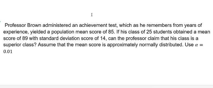 I
Professor Brown administered an achievement test, which as he remembers from years of
experience, yielded a population mean score of 85. If his class of 25 students obtained a mean
score of 89 with standard deviation score of 14, can the professor claim that his class is a
superior class? Assume that the mean score is approximately normally distributed. Use a =
0.01
