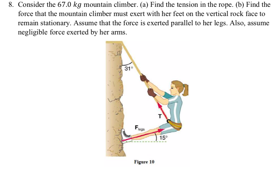 8. Consider the 67.0 kg mountain climber. (a) Find the tension in the rope. (b) Find the
force that the mountain climber must exert with her feet on the vertical rock face to
remain stationary. Assume that the force is exerted parallel to her legs. Also, assume
negligible force exerted by her arms.
31°
Flegs
Figure 10
T
15°