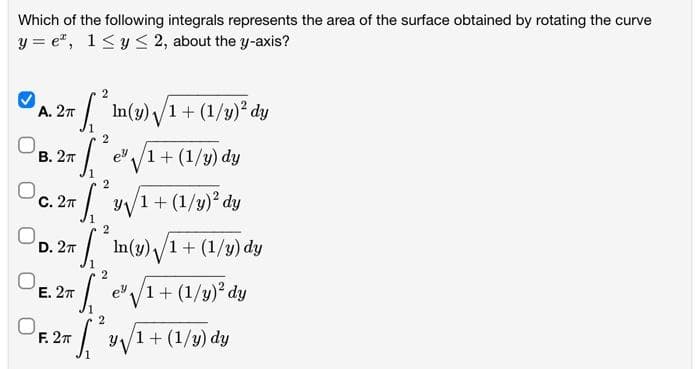 Which of the following integrals represents the area of the surface obtained by rotating the curve
y=e, 1≤ y ≤ 2, about the y-axis?
2
[²1
A. 2π
B. 2T
C. 2T
2
T² y√/1 + (1/y) ² dy
D. 2T
E. 2TT
F. 2π
²2 e" /1+ (1/y) dy
In(y) √ 1 + (1/y)² dy
2
*
In(y) √/1 + (1/y) dy
1
(²
2
e³/1+ (1/y)² dy
2
S y√/1+ (1/y) dy