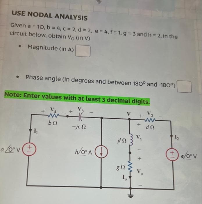 USE NODAL ANALYSIS
Given a = 10, b = 4, c = 2, d = 2, e = 4, f = 1, g = 3 and h = 2, in the
circuit below, obtain Vo (in V)
• Magnitude (in A)
Phase angle (in degrees and between 180° and -180°)
Note: Enter values with at least 3 decimal digits.
V3
W+
bQ
a/oºv (+
1₁
+
41₁
-jcn
1
h/0° A
jf n
gΩ
V
I
+1.
+ V₂
+
V₁
+
Vo
ΦΩ
1₂
e/0° v
