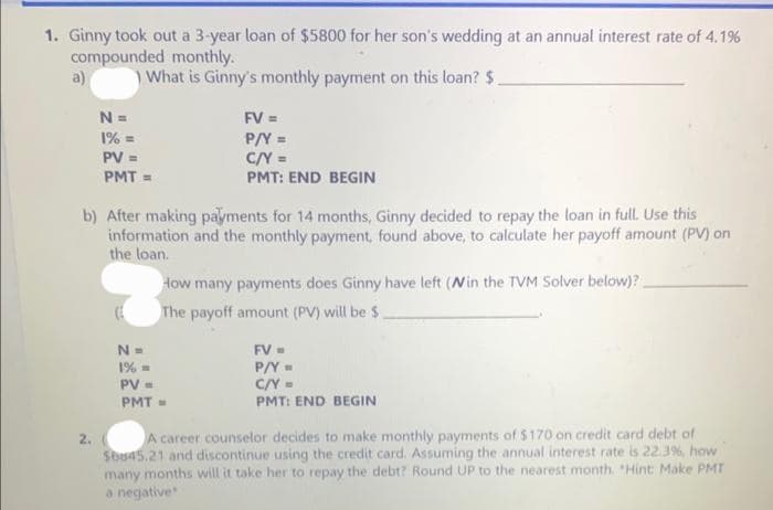 1. Ginny took out a 3-year loan of $5800 for her son's wedding at an annual interest rate of 4.1%
compounded monthly.
a)
What is Ginny's monthly payment on this loan? $.
N =
1% =
PV =
PMT=
2.
b) After making payments for 14 months, Ginny decided to repay the loan in full. Use this
information and the monthly payment, found above, to calculate her payoff amount (PV) on
the loan.
FV =
P/Y =
C/Y =
PMT: END BEGIN
How many payments does Ginny have left (Win the TVM Solver below)?
The payoff amount (PV) will be $
N =
1% =
PV =
PMT=
FV =
P/Y=
C/Y =
PMT: END BEGIN
A career counselor decides to make monthly payments of $170 on credit card debt of
$6845.21 and discontinue using the credit card. Assuming the annual interest rate is 22.3%, how
many months will it take her to repay the debt? Round UP to the nearest month. "Hint: Make PMT
a negative