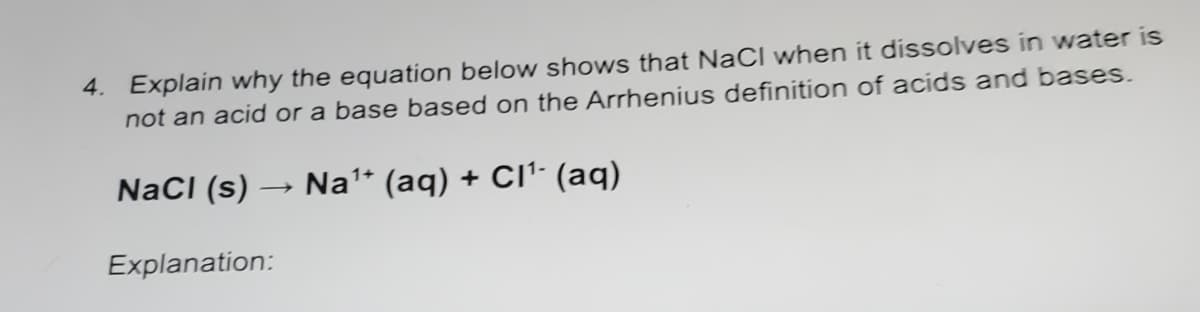 4. Explain why the equation below shows that NaCI when it dissolves in water is
not an acid or a base based on the Arrhenius definition of acids and bases.
NacI (s) → Na* (aq) + CI': (aq)
Explanation:
