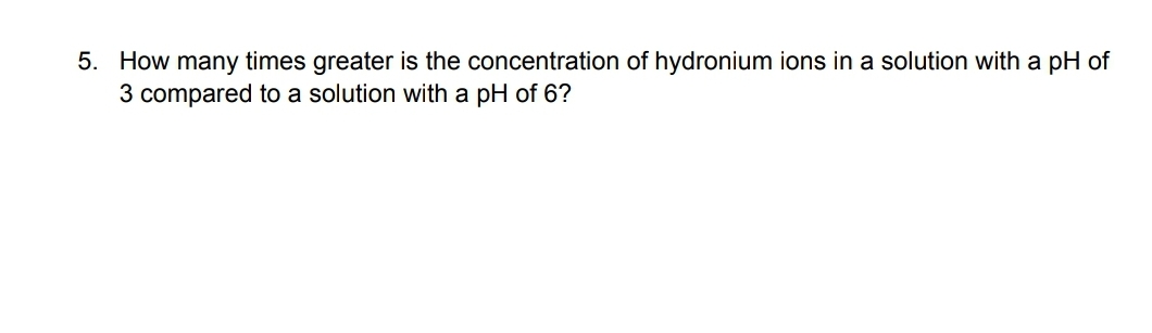 5. How many times greater is the concentration of hydronium ions in a solution with a pH of
3 compared to a solution with a pH of 6?
