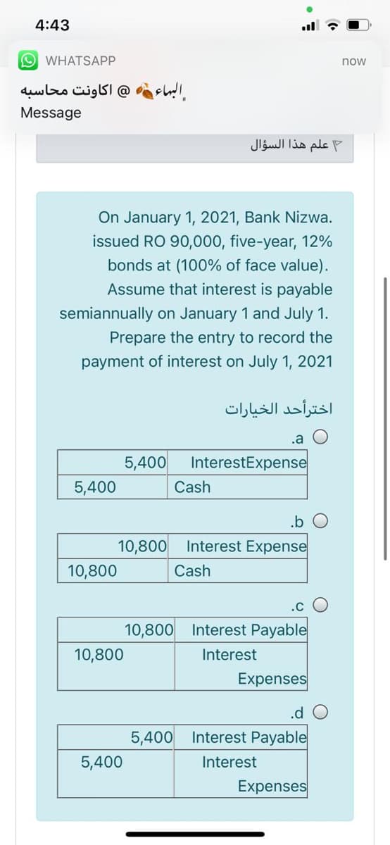 4:43
O WHATSAPP
now
@ اکاونت محاسبه
البهاء
Message
علم هذا السؤال
On January 1, 2021, Bank Nizwa.
issued RO 90,000, five-year, 12%
bonds at (100% of face value).
Assume that interest is payable
semiannually on January 1 and July 1.
Prepare the entry to record the
payment of interest on July 1, 2021
اخترأحد الخيارات
.a
5,400
InterestExpense
5,400
Cash
.b
10,800
Interest Expense
10,800
Cash
.C
10,800 Interest Payable
10,800
Interest
Expenses
.d O
5,400 Interest Payable
5,400
Interest
Expenses

