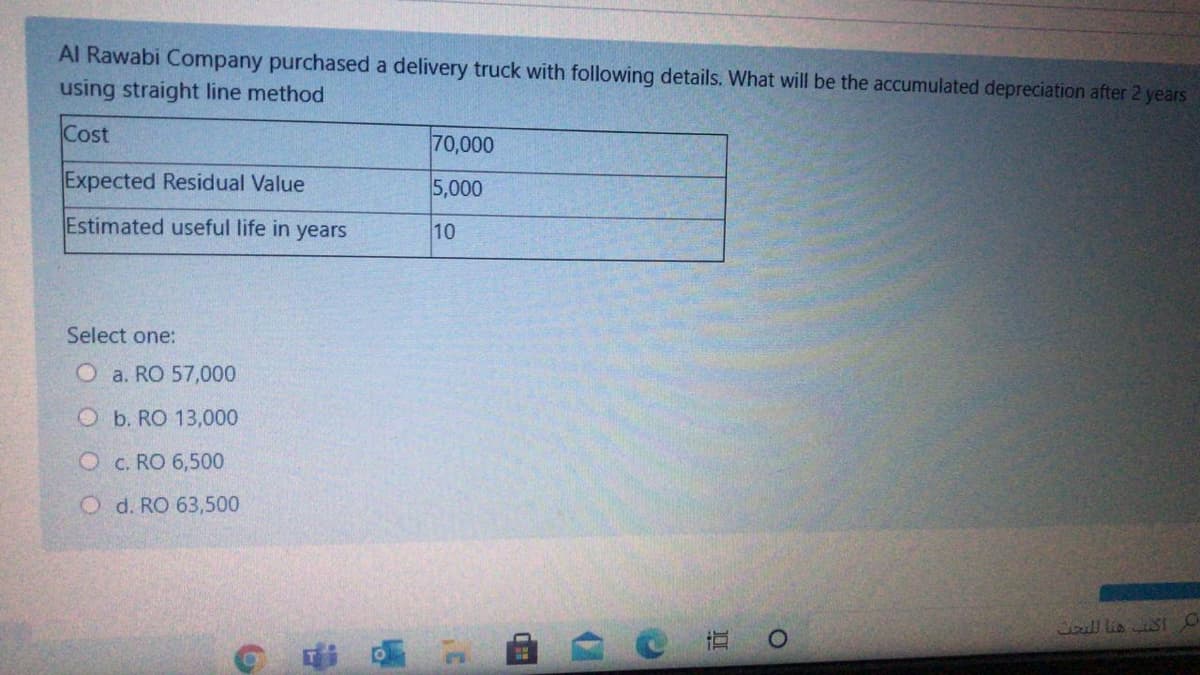 Al Rawabi Company purchased a delivery truck with following details. What will be the accumulated depreciation after 2 years
using straight line method
Cost
70,000
Expected Residual Value
5,000
Estimated useful life in years
10
Select one:
O a. RO 57,000
O b. RO 13,000
O c. RO 6,500
O d. RO 63,500
