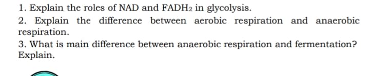 1. Explain the roles of NAD and FADH2 in glycolysis.
2. Explain the difference between aerobic respiration and anaerobic
respiration.
3. What is main difference between anaerobic respiration and fermentation?
Explain.
