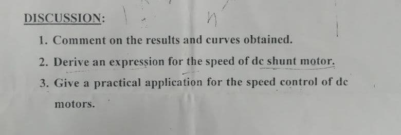 DISCUSSION:
1. Comment on the results and curves obtained.
2. Derive an expression for the speed of de shunt motor.
3. Give a practical application for the speed control of de
motors.
