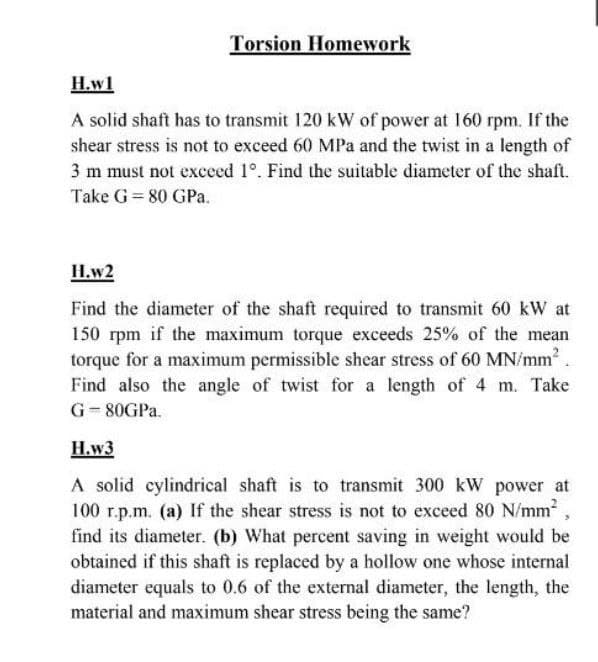Torsion Homework
H.wl
A solid shaft has to transmit 120 kW of power at 160 rpm. If the
shear stress is not to exceed 60 MPa and the twist in a length of
3 m must not exceed 1°. Find the suitable diameter of the shaft.
Take G = 80 GPa.
H.w2
Find the diameter of the shaft required to transmit 60 kW at
150 rpm if the maximum torque exceeds 25% of the mean
torque for a maximum permissible shear stress of 60 MN/mm.
Find also the angle of twist for a length of 4 m. Take
G-80GPA.
H.w3
A solid cylindrical shaft is to transmit 300 kW power at
100 r.p.m. (a) If the shear stress is not to exceed 80 N/mm2
find its diameter. (b) What percent saving in weight would be
obtained if this shaft is replaced by a hollow one whose internal
diameter equals to 0.6 of the external diameter, the length, the
material and maximum shear stress being the same?
