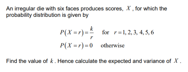 An irregular die with six faces produces scores, X , for which the
probability distribution is given by
P(X =r) =.
k
for r=1, 2, 3, 4, 5, 6
P(X =r)=0 otherwise
Find the value of k. Hence calculate the expected and variance of X .
