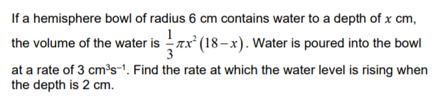 If a hemisphere bowl of radius 6 cm contains water to a depth of x cm,
the volume of the water is Tx (18–x). Water is poured into the bowl
at a rate of 3 cm³s-1. Find the rate at which the water level is rising when
the depth is 2 cm.
