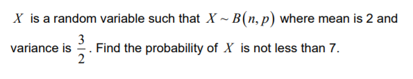 X is a random variable such that X ~ B(n, p) where mean is 2 and
3
variance is . Find the probability of X is not less than 7.
2
