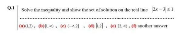 Q.1
Solve the inequality and show the set of solution on the real line 2x - 3 <1
(a)(1.2), (b)L «), (c) (-.2), (d) [12], (e) [2, ), () another answer
