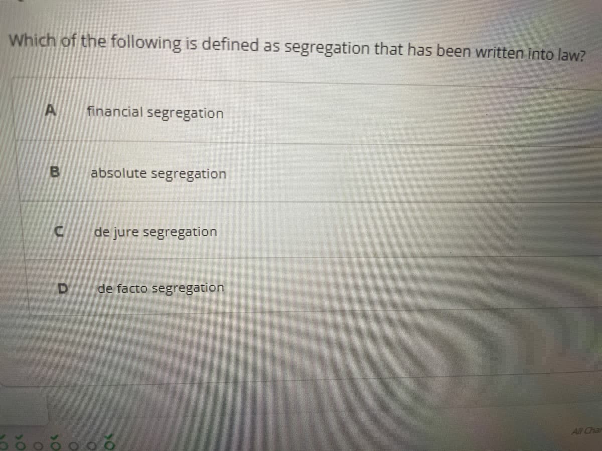 Which of the following is defined as segregation that has been written into law?
financial segregation
absolute segregation
de jure segregation
de facto segregation
All Char
D.
