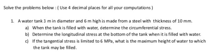 Solve the problems below : ( Use 4 decimal places for all your computations)
1. A water tank 3 m in diameter and 6 m high is made from a steel with thickness of 10 mm.
a) When the tank is filled with water, determine the circumferential stress.
b) Determine the longitudinal stress at the bottom of the tank when it is filled with water.
c) If the tangential stress is limited to 6 MPa, what is the maximum height of water to which
the tank may be filled.
