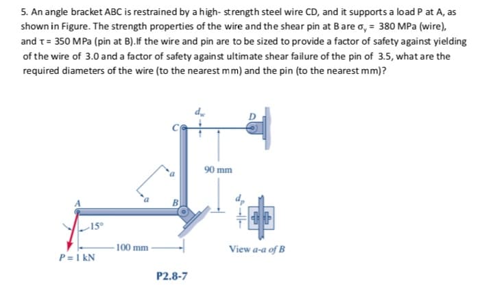5. An angle bracket ABC is restrained by a high- strength steel wire CD, and it supports a load P at A, as
shown in Figure. The strength properties of the wire and the shear pin at Bare o, = 380 MPa (wire),
and t= 350 MPa (pin at B).If the wire and pin are to be sized to provide a factor of safety against yielding
of the wire of 3.0 and a factor of safety against ultimate shear failure of the pin of 3.5, what are the
required diameters of the wire (to the nearest mm) and the pin (to the nearest mm)?
90 mm
15°
- 100 mm
View a-a of B
P = 1 kN
P2.8-7
