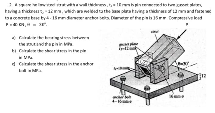 2. A square hollow steel strut with a wall thickness, t, = 10 mm is pin connected to two gusset plates,
having a thickness t, = 12 mm , which are welded to the base plate having a thickness of 12 mm and fastened
to a concrete base by 4 - 16 mm diameter anchor bolts. Diameter of the pin is 16 mm. Compressive load
P = 40 KN , 0 = 30°.
sirut
a) Calculate the bearing stress between
the strut and the pin in MPa.
gusset plate
i=12 mn
b) Calculate the shear stress in the pin
in MPa.
c) Calculate the shear stress in the anchor
0=30°
bolt in MPa.
a10 m
12
anchor bolt
4- 16 mm e
16 mm g
