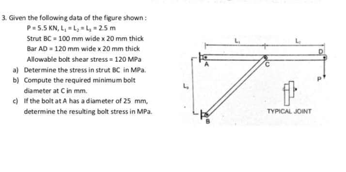 3. Given the following data of the figure shown :
P = 5.5 KN, L, = L, = , = 2.5 m
Strut BC = 100 mm wide x 20 mm thick
L,
Bar AD = 120 mm wide x 20 mm thick
Allowable bolt shear stress = 120 MPa
a) Determine the stress in strut BC in MPa.
b) Compute the required minimum bolt
L,
diameter at C in mm.
c) If the bolt at A has a diameter of 25 mm,
determine the resulting bolt stress in MPa.
TYPICAL JOINT
