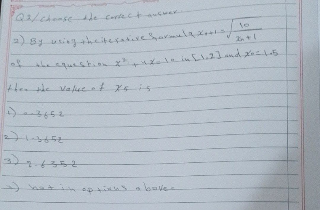 Q2/ choose the
Correct
lo
(2) By using the iterative Sormula Xati ich
of
the equestion x³,
then the value of X5 is
1) 03652.
2)13652
2.6352
~) hot
aufwer
+
42=10
options above-
in [1,2] and x = 15