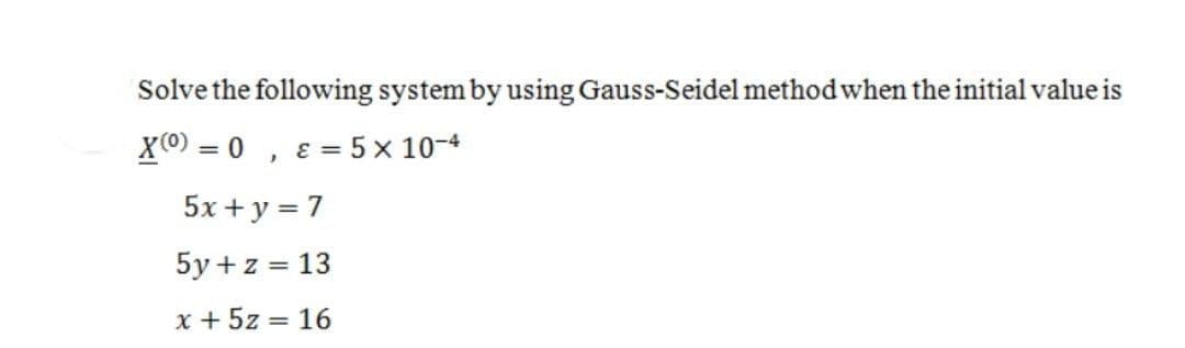 Solve the following system by using Gauss-Seidel method when the initial value is
X(0) = 0, & = 5 x 10-4
5x + y = 7
5y + z = 13
x + 5z = 16