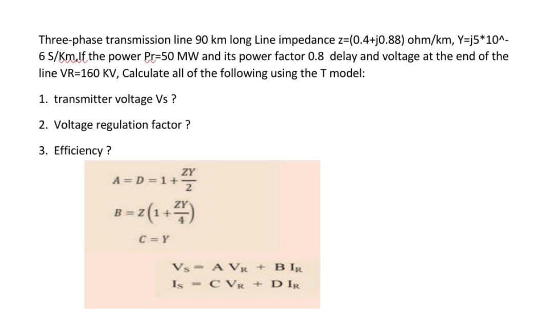 Three-phase transmission line 90 km long Line impedance z=(0.4+j0.88) ohm/km, Y=j5*10^-
6 S/Km.lf the power Pr=50 MW and its power factor 0.8 delay and voltage at the end of the
line VR=160 KV, Calculate all of the following using the T model:
1. transmitter voltage Vs ?
2. Voltage regulation factor ?
3. Efficiency ?
ZY
A = D = 1+
ZY
C = Y
Vs = A VR + B IR
Is = CVR + D IR
