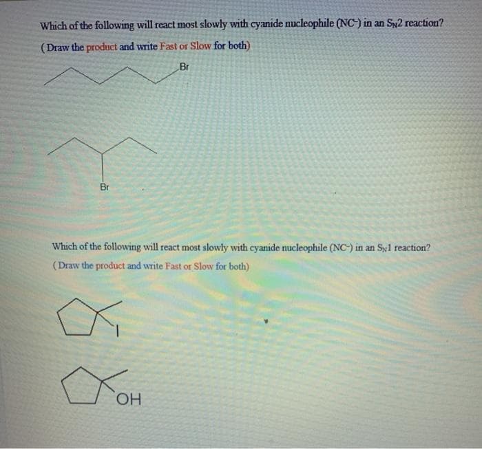 Which of the following will react most slowly with cyanide nucleophile (NC-) in an Sy2 reaction?
(Draw the product and write Fast or Slow for both)
Br
Br
Which of the following will react most slowly with cyanide nucleophile (NC-) in an Syl reaction?
(Draw the product and write Fast or Slow for both)
HO.
