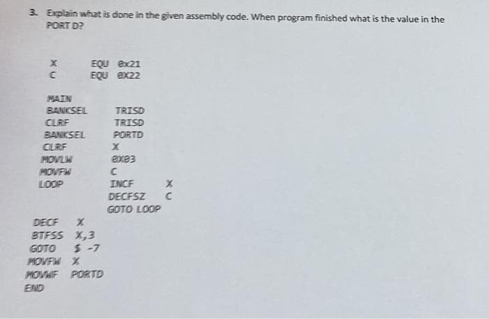 3. Explain what is done in the given assembly code. When program finished what is the value in the
PORT D?
X
EQU 8x21
EQU ex22
C
MAIN
BANKSEL
TRISD
CLRF
TRISD
BANKSEL
PURTD
CLRF
X
MOVLM
ex83
MOVFW
C
LOOP
INCF
X
DECFSZ C
GOTO LOOP
DECF X
BTFSS X,3
GOTO
$-7
MOVFW X
move FOD
END