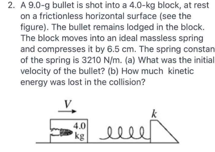 2. A 9.0-g bullet is shot into a 4.0-kg block, at rest
on a frictionless horizontal surface (see the
figure). The bullet remains lodged in the block.
The block moves into an ideal massless spring
and compresses it by 6.5 cm. The spring constan
of the spring is 3210 N/m. (a) What was the initial
velocity of the bullet? (b) How much kinetic
energy was lost in the collision?
k
4.0
kg
ми
elle