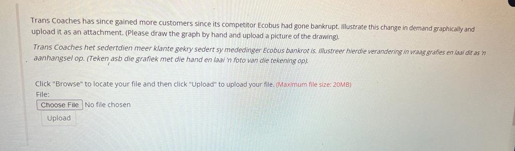 Trans Coaches has since gained more customers since its competitor Ecobus had gone bankrupt. Illustrate this change in demand graphically and
upload it as an attachment. (Please draw the graph by hand and upload a picture of the drawing).
Trans Coaches het sedertdien meer klante gekry sedert sy mededinger Ecobus bankrot is. Illustreer hierdie verandering in vraag grafies en laai dit as 'n
aanhangsel op. (Teken asb die grafiek met die hand en laai 'n foto van die tekening op).
Click "Browse" to locate your file and then click "Upload" to upload your file. (Maximum file size: 20MB)
File:
Choose File No file chosen
Upload