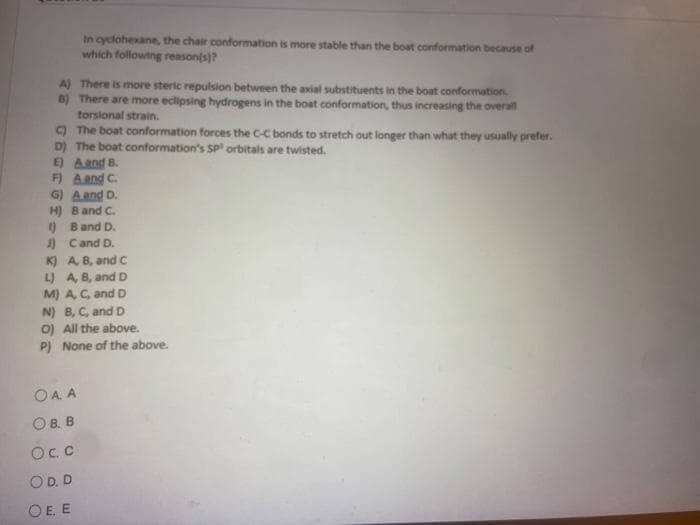 In cyclohexane, the chair conformation is more stable than the boat conformation because of
which following reason(s)?
A) There is more steric repulsion between the axial substituents in the boat conformation.
B) There are more eclipsing hydrogens in the boat conformation, thus increasing the overall
torsional strain.
C) The boat conformation forces the C-C bonds to stretch out longer than what they usually prefer.
D) The boat conformation's SP orbitals are twisted.
E)
A and B.
F) A and C.
G) A and D.
H)
B and C.
1)
B and D.
J)
C and D.
K) A, B, and C
L) A, B, and D
M) A, C, and D
N) B, C, and D
O) All the above.
P) None of the above.
OAA
OB. B
Oc.c
OD. D
Ο.Ε.Ε