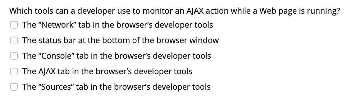 Which tools can a developer use to monitor an AJAX action while a Web page is running?
The "Network" tab in the browser's developer tools
The status bar at the bottom of the browser window
The "Console" tab in the browser's developer tools
The AJAX tab in the browser's developer tools
The "Sources" tab in the browser's developer tools
O O O O
