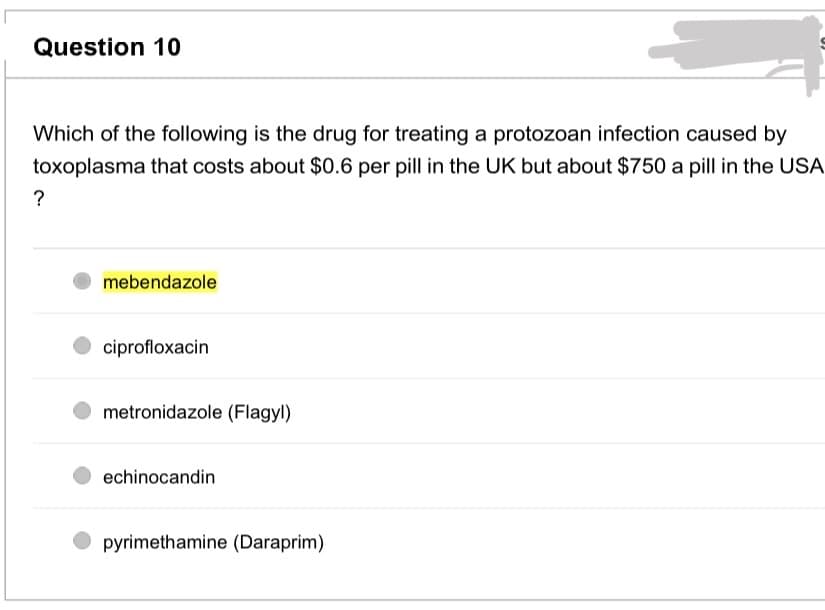 Question 10
Which of the following is the drug for treating a protozoan infection caused by
toxoplasma that costs about $0.6 per pill in the UK but about $750 a pill in the USA
?
mebendazole
ciprofloxacin
metronidazole (Flagyl)
echinocandin
pyrimethamine (Daraprim)
