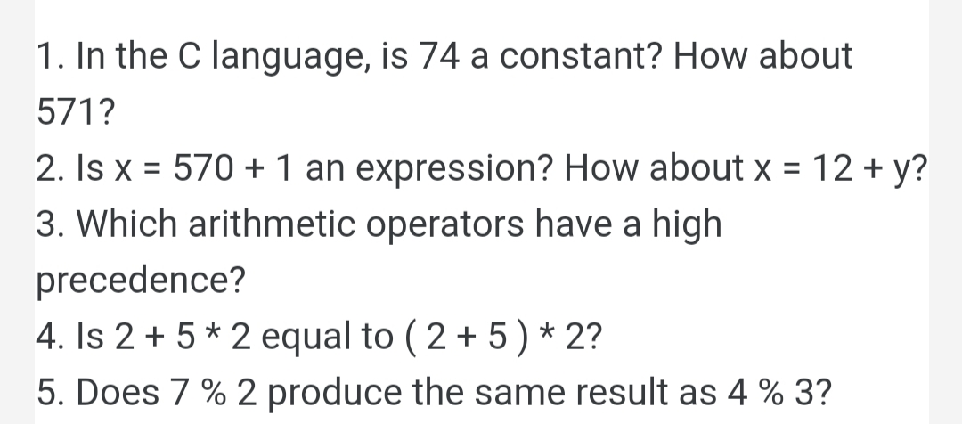 1. In the C language, is 74 a constant? How about
571?
2. Is x = 570 +1 an expression? How about x = 12 + y?
%D
3. Which arithmetic operators have a high
precedence?
4. Is 2 + 5 * 2 equal to ( 2 + 5) * 2?
5. Does 7 % 2 produce the same result as 4 % 3?
