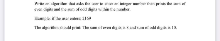 Write an algorithm that asks the user to enter an integer number then prints the sum of
even digits and the sum of odd digits within the number.
Example: if the user enters: 2169
The algorithm should print: The sum of even digits is 8 and sum of odd digits is 10.
