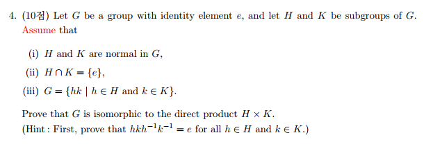 4. (103) Let G be a group with identity element e, and let H and K be subgroups of G.
Assume that
(i) H and K are normal in G,
(ii) HNK = {e},
(iii) G = {hk | h E H and k e K}.
Prove that G is isomorphic to the direct product H × K.
(Hint : First, prove that hkh-'k-1
= e for all h e H and k e K.)
