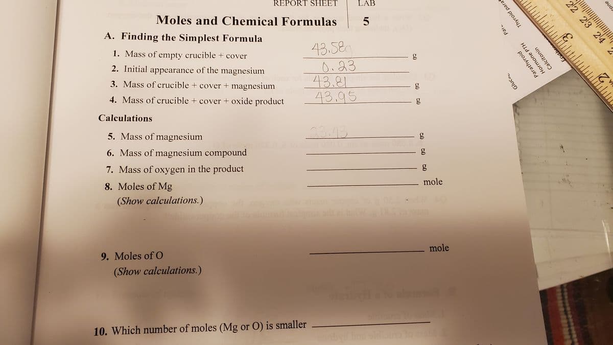 REPORT SHEET
LAB
Moles and Chemical Formulas
A. Finding the Simplest Formula
43.580
0.23
43.81
43.95
1. Mass of empty crucible + cover
2. Initial appearance of the magnesium
3. Mass of crucible + cover + magnesium
4. Mass of crucible + cover + oxide product
Calculations
5. Mass of magnesium
23.43
6. Mass of magnesium compound
7. Mass of oxygen in the product
mole
8. Moles of Mg
(Show calculations.)
mole
9. Moles of O
(Show calculations.)
10. Which number of moles (Mg or O) is smaller
60
Gluca
Parathyroid
Par
Hormone PTH
Calcitonin
Thyroid para
Ervthr
22 2'3 ' 2'4 ´2
rone
