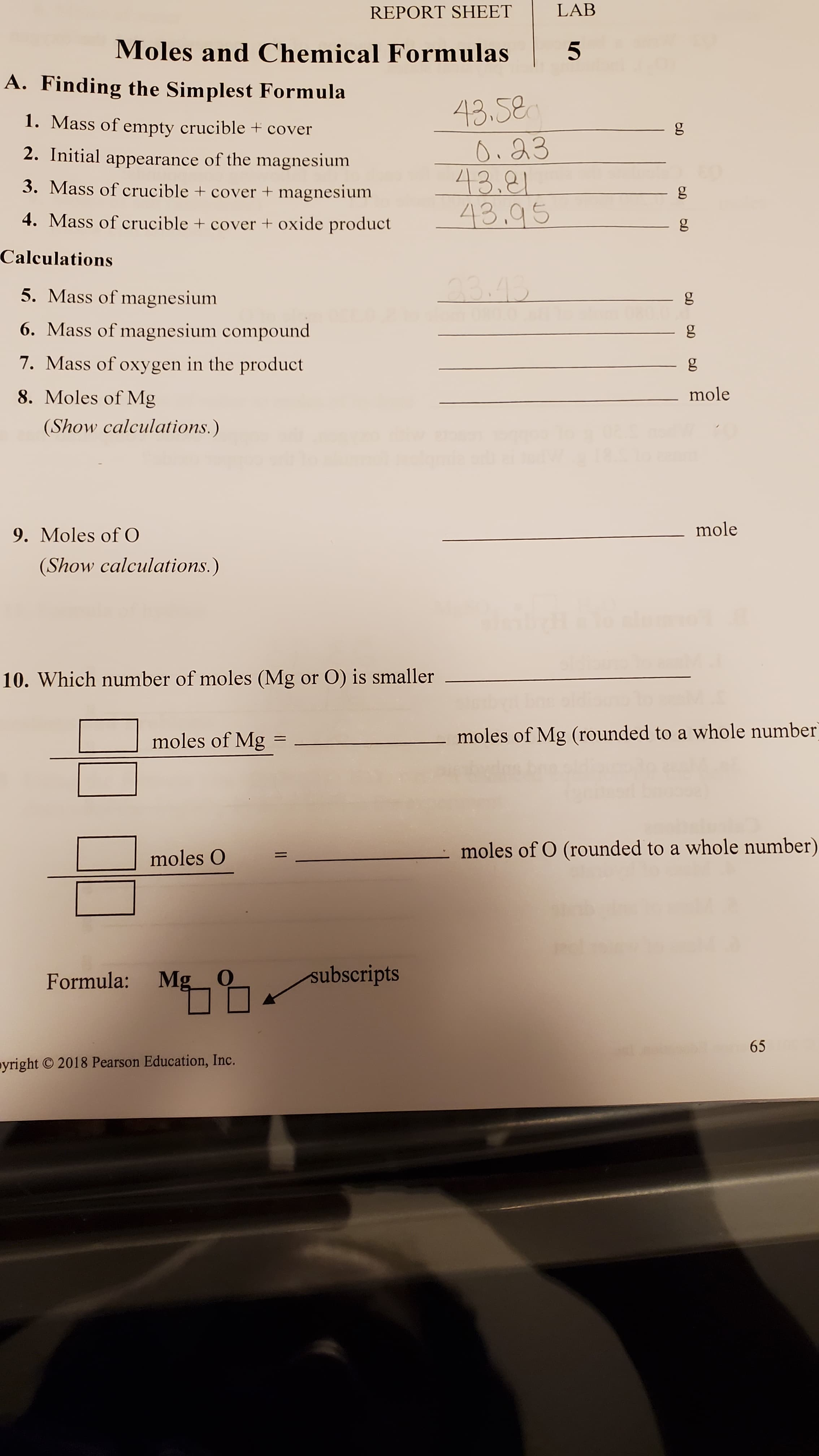 Moles and Chemical Formulas
A. Finding the Simplest Formula
43.58
Oi 23
43.81
43.95
1. Mass of empty crucible + cover
g
2. Initial appearance of the magnesium
3. Mass of crucible + cover + magnesium
4. Mass of crucible + cover + oxide product
Calculations
5. Mass of magnesium
23.43
6. Mass of magnesium compound
7. Mass of oxygen in the product
8. Moles of Mg
mole
(Show calculations.)
9. Moles of O
mole
(Show calculations.)
10. Which number of moles (Mg or O) is smaller
moles of Mg
moles of Mg (rounded to a whole numbe
moles O
moles of O (rounded to a whole number
Formula:
Mg
subscripts
