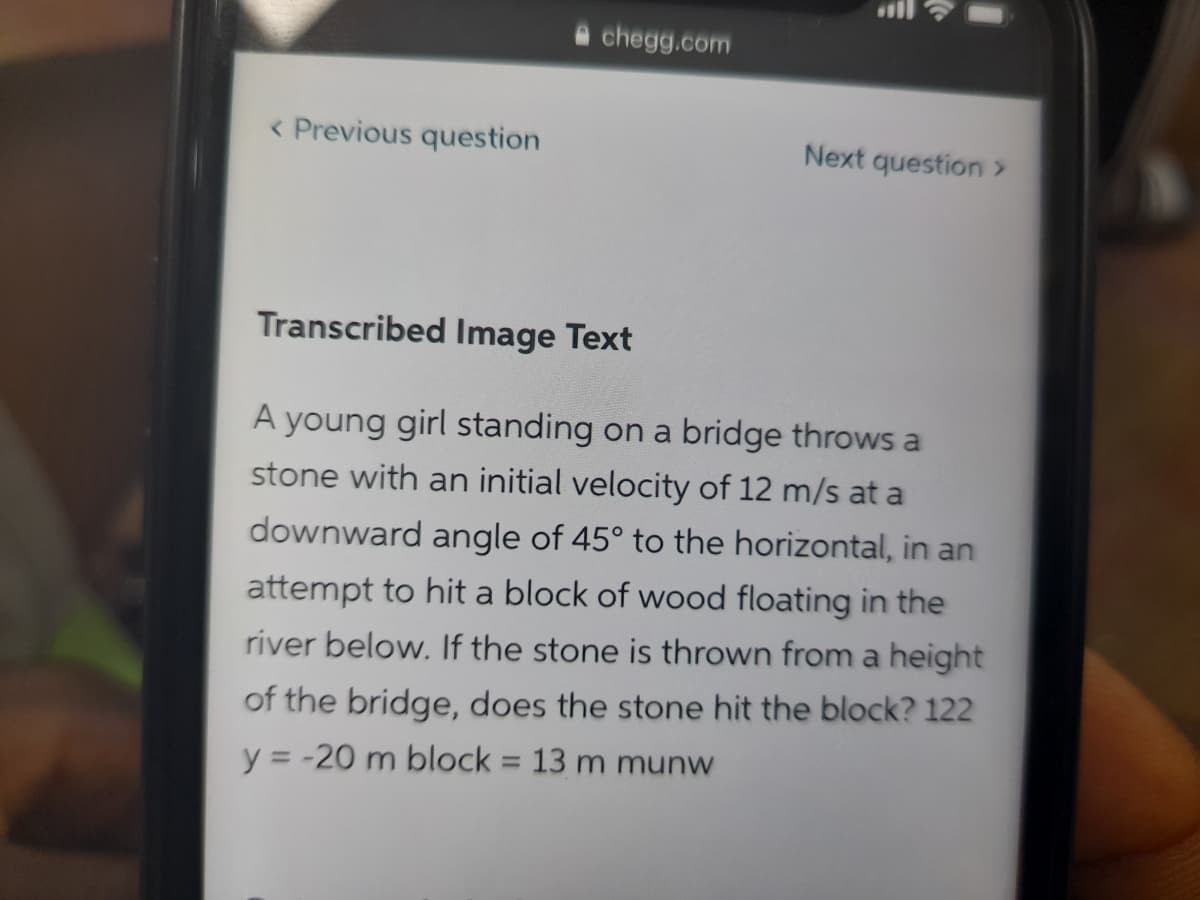 a chegg.com
< Previous question
Next question >
Transcribed Image Text
A young girl standing on a bridge throws a
stone with an initial velocity of 12 m/s at a
downward angle of 45° to the horizontal, in an
attempt to hit a block of wood floating in the
river below. If the stone is thrown from a height
of the bridge, does the stone hit the block? 122
y = -20 m block = 13 m munw
%3D
