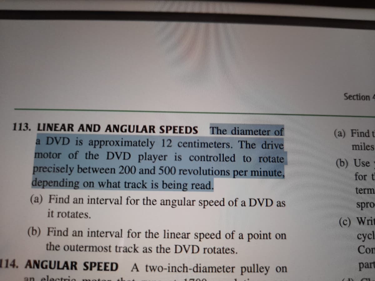 Section 4
113. LINEAR AND ANGULAR SPEEDS The diameter of
a DVD is approximately 12 centimeters. The drive
motor of the DVD player is controlled to rotate
precisely between 200 and 500 revolutions per minute,
depending on what track is being read.
(a) Find an interval for the angular speed of a DVD as
(a) Find t
miles
(b) Use
for t
term
spro
it rotates.
(c) Writ
cycl.
(b) Find an interval for the linear speed of a point on
the outermost track as the DVD rotates.
Con
114. ANGULAR SPEED A two-inch-diameter pulley on
part
an electrio
