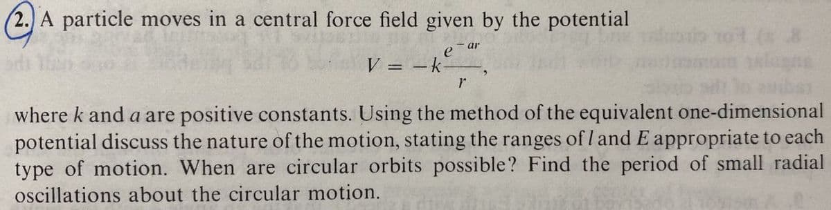 (2. A particle moves in a central force field given by the potential
- ar
V = -k
%3D
where k and a are positive constants. Using the method of the equivalent one-dimensional
potential discuss the nature of the motion, stating the ranges of l and E appropriate to each
type of motion. When are circular orbits possible? Find the period of small radial
oscillations about the circular motion.
