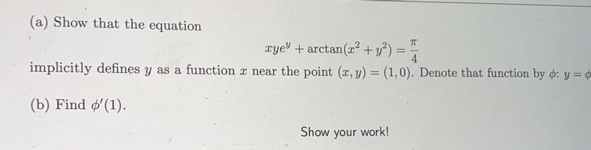 (a) Show that the equation
arye" + arctan(z +y) = T
4
implicitly defines y as a function x near the point (x, y) = (1,0). Denote that function by o: y =
(b) Find o'(1).
Show your
work!