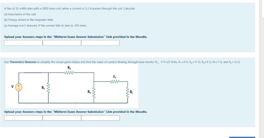 A flux of 35 mWb links with a 2000 turns coil, when a current of 3.2 A passes through the coil. Calculate
(a) Inductance of the coil.
(b) Energy stored in the magnetic field.
(C) Average e.m.f. induced, if the current falls to zero in 100 msec.
Upload your Answers steps in the "Midterm Exam Answer Submission" Link provided in the Moodle.
Use Thevenin's theorem to simplify the circuit given below and find the value of current flowing through load resistor R., if V=25 Volts, R; =90, R2=11 0, Ry=90, Ra=7 0, and R=12 0.
R2
ww-
R.
ww
R3
Upload your Answers steps in the "Midterm Exam Answer Submission" Link provided in the Moodle.
ww
ww
