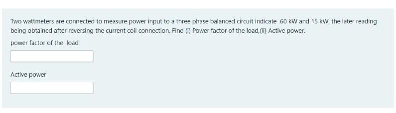 Two wattmeters are connected to measure power input to a three phase balanced circuit indicate 60 kW and 15 kW, the later reading
being obtained after reversing the current coil connection. Find (i) Power factor of the load, (i) Active power.
power factor of the load
Active power
