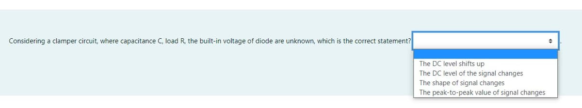 Considering a clamper circuit, where capacitance C, load R, the built-in voltage of diode are unknown, which is the correct statement?
The DC level shifts up
The DC level of the signal changes
The shape of signal changes
The peak-to-peak value of signal changes
