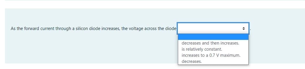 As the forward current through a silicon diode increases, the voltage across the diode
decreases and then increases.
is relatively constant.
increases to a 0.7 V maximum.
decreases.
