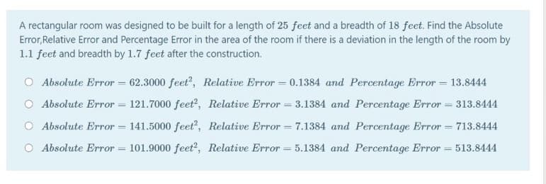 A rectangular room was designed to be built for a length of 25 feet and a breadth of 18 feet. Find the Absolute
Error, Relative Error and Percentage Error in the area of the room if there is a deviation in the length of the room by
1.1 feet and breadth by 1.7 feet after the construction.
O Absolute Error = 62.3000 feet", Relative Error = 0.1384 and Percentage Error = 13.8444
O Absolute Error = 121.7000 feet?, Relative Error = 3.1384 and Percentage Error = 313.8444
O Absolute Error = 141.5000 feet, Relative Error = 7.1384 and Percentage Error = 713.8444
O Absolute Error = 101.9000 feet?, Relative Error = 5.1384 and Percentage Error = 513.8444
