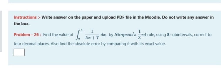 Instructions :- Write answer on the paper and upload PDF file in the Moodle. Do not write any answer in
the box.
dæ, by Simpson's rd rule, using 8 subintervals, correct to
Problem - 26: Find the value of
5z +7
four decimal places. Also find the absolute error by comparing it with its exact value.
