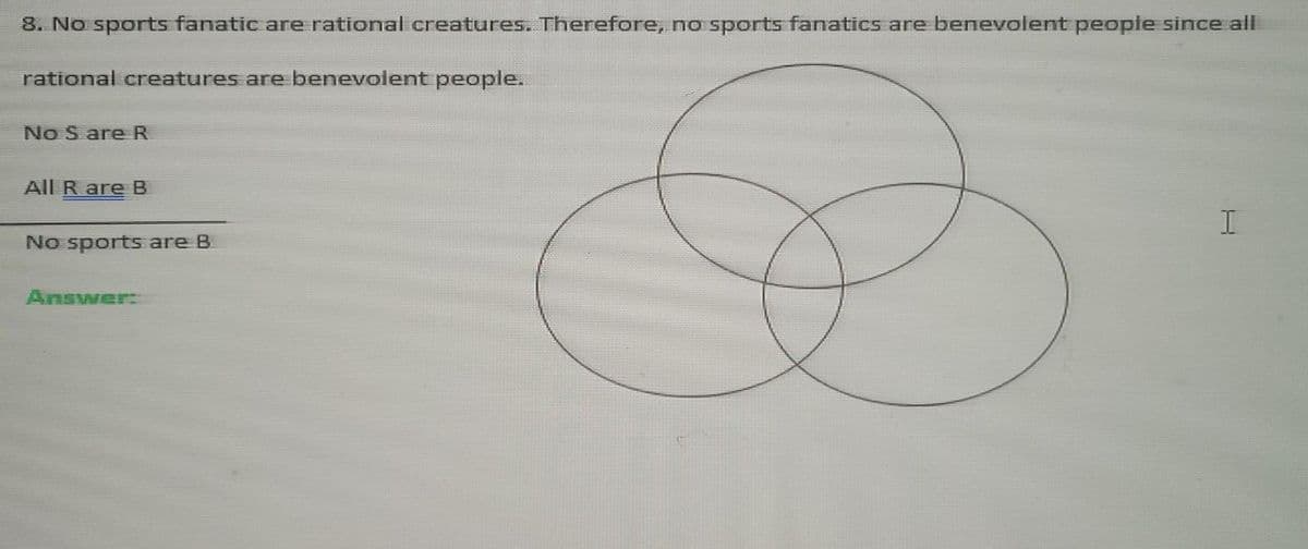 8. No sports fanatic are rational creatures. Therefore, no sports fanatics are benevolent people since all
rational creatures are benevolent people.
No S are R
All Rare B
No sports are B
Answer:
I