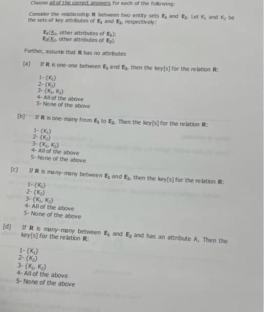 Choose all of the correct answers for each of the following:
Consider the relationship R between two entity sets E, and E₂. Let K, and K₂ be
the sets of key attributes of E, and E₂, respectively:
E₁(K, other attributes of E₁);
Ex(K, other attributes of E₂).
Further, assume that R has no attributes
[a] If R is one-one between E₁ and E₂, then the key[s] for the relation R:
[b]
1-(K₂)
2-(K₂)
3- (K₁, K₂)
4- All of the above
5- None of the above
If R is one-many from E, to E₂, Then the key[s] for the relation R:
1- (K₂)
2-(K₂)
3-(K₁, K₂)
4- All of the above
5- None of the above
[c] If R is many-many between E₁ and E₂, then the key[s] for the relation R:
1- (K₁)
2- (K₂)
3- (K₁, K₂)
4- All of the above
5- None of the above
[d] If R is many-many between E, and E₂ and has an attribute A, Then the
key[s] for the relation R:
1-(K₁)
2- (K₂)
3-(K₁, K₂)
4- All of the above
5- None of the above