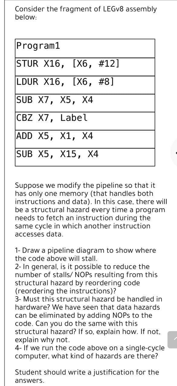 Consider the fragment of LEGv8 assembly
below:
Program1
STUR X16, [X6, #12]
LDUR X16, [X6, #8]
SUB X7, X5, X4
CBZ X7, Label
ADD X5, X1, X4
SUB X5, X15, X4
Suppose we modify the pipeline so that it
has only one memory (that handles both
instructions and data). In this case, there will
be a structural hazard every time a program
needs to fetch an instruction during the
same cycle in which another instruction
accesses data.
1- Draw a pipeline diagram to show where
the code above will stall.
2- In general, is it possible to reduce the
number of stalls/ NOPs resulting from this
structural hazard by reordering code
(reordering the instructions)?
3- Must this structural hazard be handled in
hardware? We have seen that data hazards
can be eliminated by adding NOPs to the
code. Can you do the same with this
structural hazard? If so, explain how. If not,
explain why not.
4- If we run the code above on a single-cycle
computer, what kind of hazards are there?
Student should write a justification for the
answers.